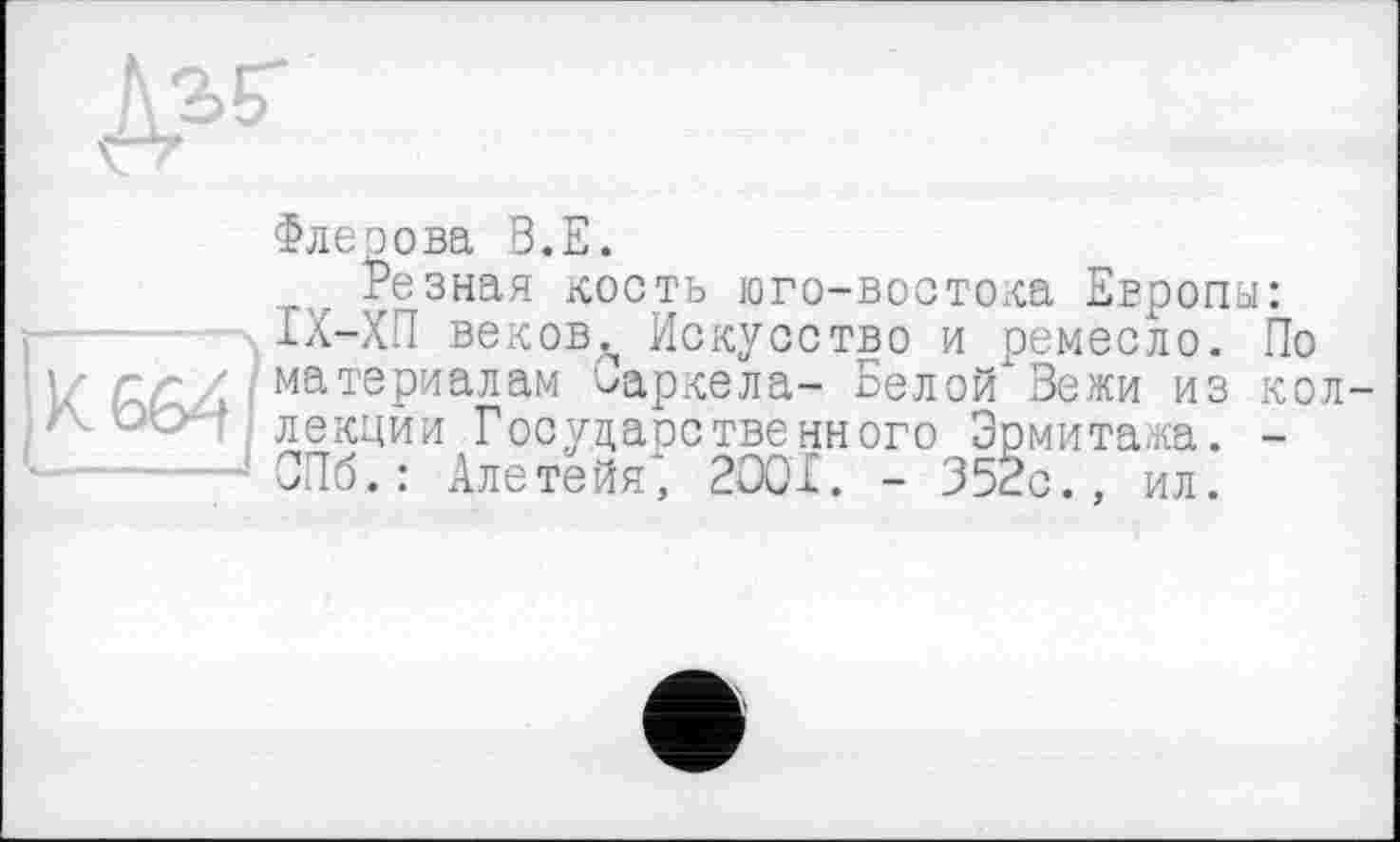 ﻿Флеэова В.Е.
Резная кость юго-востока Европы: ІХ-ХП веков., Искусство и ремесло. По I' çzriA материалам Оаркела- Белой Вежи из кол-/V лекции Государственного Эрмитажа. -СПб.: Алетейя, 2001. - 352с., ил.